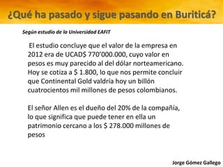 Jorge Gómez Gallego
El estudio concluye que el valor de la empresa en
2012 era de UCAD$ 770’000.000, cuyo valor en
pesos es muy parecido al del dólar norteamericano.
Hoy se cotiza a $ 1.800, lo que nos permite concluir
que Continental Gold valdría hoy un billón
cuatrocientos mil millones de pesos colombianos.
El señor Allen es el dueño del 20% de la compañía,
lo que significa que puede tener en ella un
patrimonio cercano a los $ 278.000 millones de
pesos
¿Qué ha pasado y sigue pasando en Buriticá?
Según estudio de la Universidad EAFIT
 