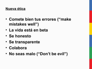Nueva ética Comete bien tus errores (“make mistakes well”) La vida está en beta permanente Se honesto Se transparente Colabora No seas malo (“Don’t be evil”) 
