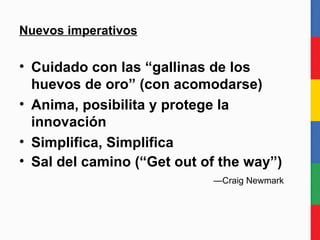 Nuevos imperativos Cuidado con las “gallinas de los huevos de oro” (con acomodarse) Anima, posibilita y protege la innovación Simplifica, Simplifica Sal del medio del camino (“Get out of the way”)    —Craig Newmark 