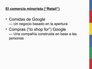 El comercio minorista (“Retail”) Comidas de Google — Un negocio basado en la apertura Compras (“to shop for”) Google — Una compañía construida en base a las personas 