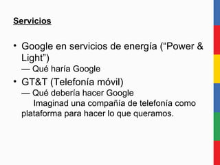 Servicios Google en servicios de energía (“Power & Light”) — Qué haría Google GT&T (Telefonía móvil) — Qué debería hacer Google   Imaginad una compañía de telefonía como plataforma para hacer lo que queramos.  
