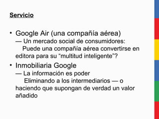 Servicio Google Air (una compañía aérea) — Un mercado social de consumidores:   Puede una compañía aérea convertirse en editora para su “multitud inteligente”? Inmobiliaria Google — La información es poder   Eliminando a los intermediarios — o haciendo que supongan de verdad un valor añadido 