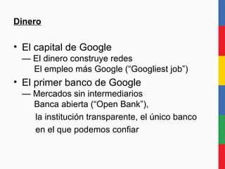 Dinero El capital de Google — El dinero construye redes   El empleo más Google (“Googliest job”) El primer banco de Google — Mercados sin intermediarios   Banca abierta (“Open Bank”),  la institución transparente, el único banco en el que podemos confiar 