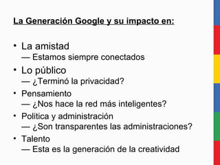La Generación Google y su impacto en: La amistad — Estamos conectados para siempre Lo público — ¿Terminó la privacidad? Pensamiento — ¿Nos hace la red más inteligentes? Politica y administración — ¿Son transparentes las administraciones? Talento — Esta es la generación de la creatividad 