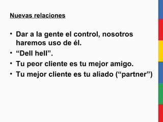 Nuevas relaciones Dar a la gente el control, nosotros haremos uso de él. “ Dell hell”. Tu peor cliente es tu mejor amigo. Tu mejor cliente es tu socio (“partner”) 