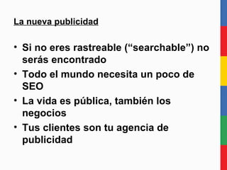 La nueva publicidad Si no eres rastreable (“searchable”, googleable) no serás encontrado Todo el mundo necesita un poco de SEO La vida es pública, también los negocios Tus clientes son tu agencia de publicidad 
