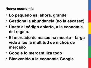 Nueva economía Lo pequeño es, ahora, grande Gestiona la abundancia (no la escasez) Únete al código abierto, a la economía del regalo. El mercado de masas ha muerto—larga vida a los la multitud de nichos de mercado Google lo convierte todo en  commodity . Bienvenido a la economía Google 