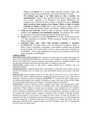 Negarse a sí mismo no es asumir algún ascetismo externo y falso, sino
            -
            poner los intereses del reino primero y por encima de todo en la vida.
       - “El cristiano que sigue a su Señor imita su vida y obedece sus
            mandamientos. Tomar la cruz significa llevarla hasta el lugar donde nos
            van a matar. Aplicado a los discípulos, esto denota identificarse por
            completo con el mensaje de Cristo, incluso si significa la muerte. Debemos
            negar nuestros deseos egoístas, usar tiempo y dinero y elegir el camino
            tomando en cuenta a Cristo. Hoy en día esta forma de vida es costosa,
            pero a la larga vale la pena el dolor y el esfuerzo.” (Biblia del Diario Vivir)
    c. Tome su cruz cada día. Tomar la cruz no significa soportar alguna carga
       irritante, sino renunciar a las ambiciones egoístas. Tal sacrificio trae consigo
       la vida eterna y la más plena experiencia de la vida del reino ahora.
    d. Sígame. Esto es decisión y acción. Mt.4:19-20 “Y les dijo: Venid en pos de mí,
       y os haré pescadores de hombres. 20Ellos entonces, dejando al instante las
       redes, le siguieron.”
    e. Jesucristo debe estar sobre toda persona, propósito y posesión.
       Lc.14:26-27,33 “Si alguno viene a mí, y no aborrece a su padre, y madre, y
       mujer, e hijos, y hermanos, y hermanas, y aun también su propia vida, no puede
       ser mi discípulo. 27Y el que no lleva su cruz y viene en pos de mí, no puede ser
       mi discípulo…33Así, pues, cualquiera de vosotros que no renuncia a todo lo que
       posee, no puede ser mi discípulo.”
CONCLUSIÓN:
RESUMEN O RECAPITULACIÓN: Hoy compartí con ustedes que ante esa gran interrogante del
joven rico de ¿qué haré para heredar la vida eterna?, hay actitudes y acciones que pueden ser
buenas; pero insuficientes, que hay conceptos equivocados que llevan a resultados errados y que
hay que tomar decisiones necesarias para un final feliz, el obtener la vida eterna.
APLICACIÓN: ¿Quieres tener la vida eterna?, ¿quieres disfrutar de la verdadera vida y la
comunión con Dios?
DEMOSTRACIÓN: Tu puedes obtener hoy la vida superior y eterna que Cristo te ofrece, si en un
acto de fe te entregas a Él y lo recibes en tu vida confesándolo como tu único Señor y Salvador
personal.
PERSUACIÓN: El que rechaza a Jesús se va triste como el joven rico (v.22) y el que recibe a
Jesucristo como Señor y Salvador personal, entregándole todo el control de su vida, a pesar de las
renuncias o sacrificios, recibirá recompensa, Lc.18:29-30 “Y él les dijo: De cierto os digo, que no
hay nadie que haya dejado casa, o padres, o hermanos, o mujer, o hijos, por el reino de Dios, 30que
no haya de recibir mucho más en este tiempo, y en el siglo venidero la vida eterna.”
INVITACIÓN: Te invito a militar con Cristo, a recibirle como Señor y Salvador personal, a entrar
al Reino de los cielos por fe, creyendo en su Palabra. Dile a Dios estas palabras de entrega y
compromiso: “Padre celestial, reconozco que soy pecador y estoy separado de ti. Te reconozco
como el único Dios verdadero y a Jesucristo como el único camino de salvación. No merezco tu
amor ni el sacrificio que hizo Jesús en la cruz. Gracias por amarme tanto y por darme a tu hijo como
mi salvador. Hoy acepto, recibo y confieso a Jesucristo como mi Señor y Salvador personal.
Perdona mis pecados. Tú los conoces. Le entrego mi vida a Jesús y le cedo mis derechos y el
gobierno de mi vida. Transfórmame y hazme la persona que tu quieres que yo sea. Me comprometo
a servirte, obedecerte y amarte. Gracias por oír mi oración y por darme esta nueva vida, por
perdonarme, hacerme tu hijo y darme un lugar en el cielo. Ayúdame a serte fiel y a congregarme.
En Cristo Jesús, te lo pido, amén.”
 