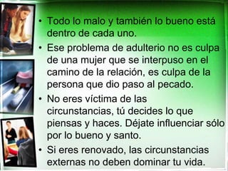 Todo lo malo y también lo bueno está dentro de cada uno.Ese problema de adulterio no es culpa de una mujer que se interpuso en el camino de la relación, es culpa de la persona que dio paso al pecado. No eres víctima de las circunstancias, tú decides lo que piensas y haces. Déjate influenciar sólo por lo bueno y santo.  Si eres renovado, las circunstancias externas no deben dominar tu vida.