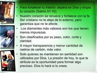 Para fortalecer tu interior, espera en Dios y limpia tu corazón (Salmo 51:10). Nuestro corazón se renueva y fortalece con la fe. Ser cristiano no te aleja de lo externo, pero garantiza que no te afecte.   Los diamantes más valiosos son los que tienen menos impurezas. Son clasificados por su peso, color, corte y claridad. A mayor transparencia y menor cantidad de rastros de carbón, más valor.  Solo quienes se mantienen en santidad son utilizados por Dios. La presión de hoy, lo que te atribula es la oportunidad para formar algo precioso. Dios lo hará si lo crees.