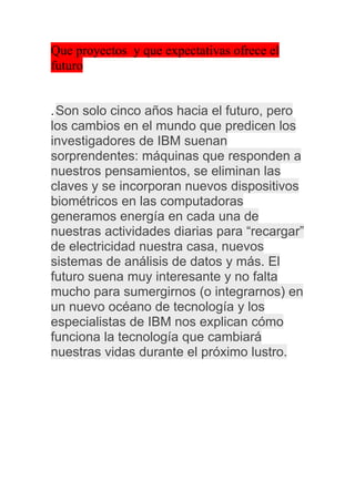 Que proyectos y que expectativas ofrece el
futuro


. Son solo cinco años hacia el futuro, pero
los cambios en el mundo que predicen los
investigadores de IBM suenan
sorprendentes: máquinas que responden a
nuestros pensamientos, se eliminan las
claves y se incorporan nuevos dispositivos
biométricos en las computadoras
generamos energía en cada una de
nuestras actividades diarias para “recargar”
de electricidad nuestra casa, nuevos
sistemas de análisis de datos y más. El
futuro suena muy interesante y no falta
mucho para sumergirnos (o integrarnos) en
un nuevo océano de tecnología y los
especialistas de IBM nos explican cómo
funciona la tecnología que cambiará
nuestras vidas durante el próximo lustro.
 
