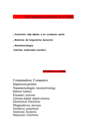 Que aparatos tendremos en el futuro




. Conexión    más rápida, y en cualquier parte

. Baterías   de larguísima duración

. Nanotecnología
.Interfaz ordenador- cerebro




                           Terminos en ingles



Computadora: Computers
Impresora:printer
Nanotecnología: nanotechnology
Bateria: battery
Escaner: scanner
Cámara digital: digital camera
Electrónica: Electronic
Dispositivos: devices
Periférico: peripheral
Sistemas: Systems
Maquinas: machines
 