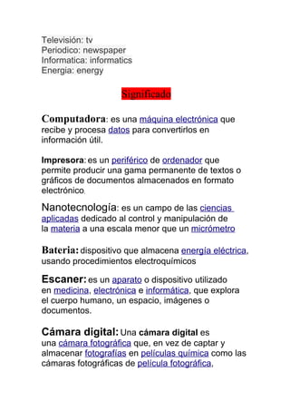 Televisión: tv
Periodico: newspaper
Informatica: informatics
Energia: energy

                     Significado

Computadora: es una máquina electrónica que
recibe y procesa datos para convertirlos en
información útil.

Impresora: es un periférico de ordenador que
permite producir una gama permanente de textos o
gráficos de documentos almacenados en formato
electrónico,
Nanotecnología: es un campo de las ciencias
aplicadas dedicado al control y manipulación de
la materia a una escala menor que un micrómetro

Bateria: dispositivo que almacena energía eléctrica,
usando procedimientos electroquímicos

Escaner: es un aparato o dispositivo utilizado
en medicina, electrónica e informática, que explora
el cuerpo humano, un espacio, imágenes o
documentos.

Cámara digital: Una cámara digital es
una cámara fotográfica que, en vez de captar y
almacenar fotografías en películas química como las
cámaras fotográficas de película fotográfica,
 