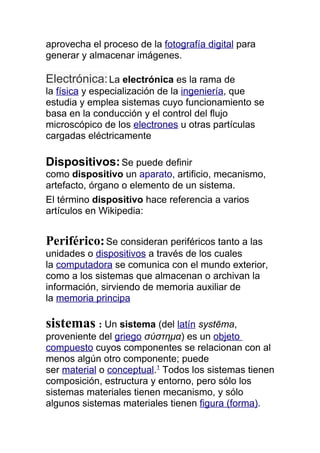 aprovecha el proceso de la fotografía digital para
generar y almacenar imágenes.

Electrónica: La electrónica es la rama de
la física y especialización de la ingeniería, que
estudia y emplea sistemas cuyo funcionamiento se
basa en la conducción y el control del flujo
microscópico de los electrones u otras partículas
cargadas eléctricamente

Dispositivos: Se puede definir
como dispositivo un aparato, artificio, mecanismo,
artefacto, órgano o elemento de un sistema.
El término dispositivo hace referencia a varios
artículos en Wikipedia:


Periférico: Se consideran periféricos tanto a las
unidades o dispositivos a través de los cuales
la computadora se comunica con el mundo exterior,
como a los sistemas que almacenan o archivan la
información, sirviendo de memoria auxiliar de
la memoria principa

sistemas : Un sistema (del latín systēma,
proveniente del griego σύστημα) es un objeto
compuesto cuyos componentes se relacionan con al
menos algún otro componente; puede
ser material o conceptual.1 Todos los sistemas tienen
composición, estructura y entorno, pero sólo los
sistemas materiales tienen mecanismo, y sólo
algunos sistemas materiales tienen figura (forma).
 