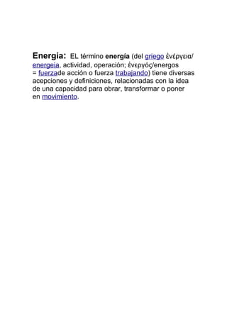 Energia: EL término energía (del griego ἐνέργεια/
energeia, actividad, operación; ἐνεργóς/energos
= fuerzade acción o fuerza trabajando) tiene diversas
acepciones y definiciones, relacionadas con la idea
de una capacidad para obrar, transformar o poner
en movimiento.
 