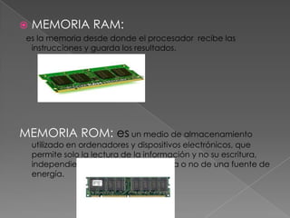    MEMORIA RAM:
 es la memoria desde donde el procesador recibe las
  instrucciones y guarda los resultados.




MEMORIA ROM: es un medio de almacenamiento
    utilizado en ordenadores y dispositivos electrónicos, que
    permite solo la lectura de la información y no su escritura,
    independientemente de la presencia o no de una fuente de
    energía.
 