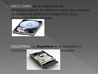    DISCO DURO: es un dispositivo de
    almacenamiento de datos no volátil que emplea
    un sistema de grabación magnética para
    almacenar datos digitales.




   DISQUETERA: La disquetera es el dispositivo o
    unidad lectora/grabadora de disquetes.
 