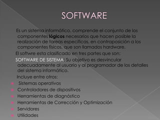 Es un sistema informático, comprende el conjunto de los
      componentes lógicos necesarios que hacen posible la
      realización de tareas específicas, en contraposición a los
      componentes físicos, que son llamados hardware.
    El softwre esta clasificado en tres partes que son:
    SOFTWARE DE SISTEMA: Su objetivo es desvincular
      adecuadamente al usuario y al programador de los detalles
      del sistema informático.
     Incluye entre otros:
      Sistemas operativos
     Controladores de dispositivos
     Herramientas de diagnóstico
     Herramientas de Corrección y Optimización
     Servidores
     Utilidades
 