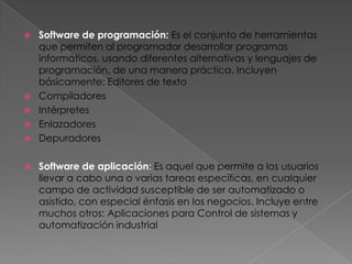    Software de programación: Es el conjunto de herramientas
    que permiten al programador desarrollar programas
    informáticos, usando diferentes alternativas y lenguajes de
    programación, de una manera práctica. Incluyen
    básicamente: Editores de texto
   Compiladores
   Intérpretes
   Enlazadores
   Depuradores

   Software de aplicación: Es aquel que permite a los usuarios
    llevar a cabo una o varias tareas específicas, en cualquier
    campo de actividad susceptible de ser automatizado o
    asistido, con especial énfasis en los negocios. Incluye entre
    muchos otros: Aplicaciones para Control de sistemas y
    automatización industrial
 