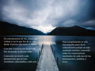 En esta presencia de luz, tienes que voltear a ver lo que fue de tu vida desde el primer día hasta el último. Con esta visualización de tu vida has alcanzado la tercera etapa. Conocerás en detalle cada pensamiento que tuviste, recordarás cada palabra, cada acto. Esta recapitulación es sólo una pequeña parte de tu conocimiento porque en este momento también conocerás todas las consecuencias resultantes de cada uno de tus pensamientos, palabras y actos. 