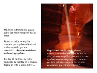 Mi deseo es transmitir a cuanta gente sea posible un poco más de amor. Piensa en todos los regalos costosos que regalas en Navidad, realmente dudo que sea necesario…  Amor incondicional sería más apropiado. Existen 20 millones de niños muriendo de hambre en el mundo. Piensa en toda la gente pobre… Reparte tus bendiciones …de esta manera, cuando las tormentas azoten tu vida, piensa en aquéllas personas a las que ayudaste como un regalo para ti mismo…por toda la fortaleza que te dieron y las enseñanzas que te transmitieron.” 