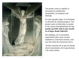 Tan pronto como el capullo se encuentra en condiciones irreparables, la mariposa será liberada.  En esta segunda etapa, el ser humano se alimenta de energía psíquica. Tan pronto como tu alma deja tu cuerpo, te das cuenta inmediatamente de que  puedes percibir todo lo que sucede en el lugar donde falleciste .  Sin embargo, no te encuentras registrando todos estos eventos mediante tu conciencia terrena, sino con otra clase de conciencia nueva. Puedes enterarte de lo que los demás dicen exactamente, de lo que piensan y de cómo actúan. 