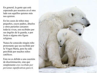 En general, la gente que está esperando por nosotros en el otro lado son aquéllos quienes más nos quieren.  En los casos de niños muy pequeños, cuyos padres, abuelos y otros parientes cercanos todavía viven, son recibidos por sus ángeles de la guarda, o por Jesús o alguna otra figura religiosa.  Nunca he conocido ningún niño protestante que sea recibido por la Virgen María, pero ha sido percibida por muchos niños católicos.  Esto no es debido a una cuestión de discriminación, sino que simplemente  eres recibido por personas significativas para ti. 
