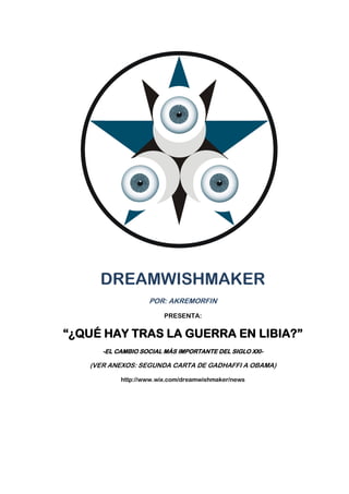 DREAMWISHMAKER
                   POR: AKREMORFIN
                        PRESENTA:


“¿QUÉ HAY TRAS LA GUERRA EN LIBIA?”
      -EL CAMBIO SOCIAL MÁS IMPORTANTE DEL SIGLO XXI-

   (VER ANEXOS: SEGUNDA CARTA DE GADHAFFI A OBAMA)

           http://www.wix.com/dreamwishmaker/news
 