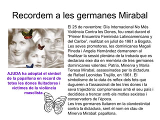 Recordem a les germanes Mirabal
El 25 de novembre: Día Internacional No Més
Violència Contra les Dones, fou creat durant el
“Primer Encuentro Feminista Latinoamericano y
del Caribe”, realitzat en juliol de 1981 a Bogota.
Les seves promotores, les dominicanes Magali
Pineda i Angela Hernández demanaren al
finalitzar la sessió plenària de la trobada que es
declarara eixe dia en memòria de tres germanes
dominicanes valentes: Patria, Minerva y María
Teresa Mirabal, assassinades per la dictadura
de Rafael Leonidas Trujillo, en 1961. El
simbolisme de la data és reflex dels fets que
dugueren a l'assassinat de les tres dones i la
seva trajectòria: compromeses amb el seu país i
decidides a trencar amb els motles sexistes i
conservadors de l’època.
Les tres germanes lluitaren en la clandestinitat
contra la dictadura, sent el nom en clau de
Minerva Mirabal: papallona.
AJUDA ha adoptat el símbol
de la papallona en record de
totes les dones lluitadores i
víctimes de la violència
masclista.
 