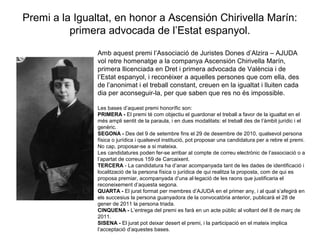 Premi a la Igualtat, en honor a Ascensión Chirivella Marín:
primera advocada de l’Estat espanyol.
Amb aquest premi l’Associació de Juristes Dones d’Alzira – AJUDA
vol retre homenatge a la companya Ascensión Chirivella Marín,
primera llicenciada en Dret i primera advocada de València i de
l’Estat espanyol, i reconèixer a aquelles persones que com ella, des
de l’anonimat i el treball constant, creuen en la igualtat i lluiten cada
dia per aconseguir-la, per que saben que res no és impossible.
Les bases d’aquest premi honorífic son:
PRIMERA - El premi té com objectiu el guardonar el treball a favor de la igualtat en el
més ampli sentit de la paraula, i en dues modalitats: el treball des de l’àmbit jurídic i el
genèric.
SEGONA - Des del 9 de setembre fins el 29 de desembre de 2010, qualsevol persona
física o jurídica i qualsevol institució, pot proposar una candidatura per a rebre el premi.
No cap, proposar-se a si mateixa.
Les candidatures poden fer-se arribar al compte de correu electrònic de l’associació o a
l’apartat de correus 159 de Carcaixent.
TERCERA - La candidatura ha d’anar acompanyada tant de les dades de identificació i
localització de la persona física o jurídica de qui realitza la proposta, com de qui es
proposa premiar, acompanyada d’una al·legació de les raons que justificaria el
reconeixement d’aquesta segona.
QUARTA - El jurat format per membres d’AJUDA en el primer any, i al qual s’afegirà en
els succesius la persona guanyadora de la convocatòria anterior, publicarà el 28 de
gener de 2011 la persona triada.
CINQUENA - L’entrega del premi es farà en un acte públic al voltant del 8 de març de
2011.
SISENA - El jurat pot deixar desert el premi, i la participació en el mateix implica
l’acceptació d’aquestes bases.
 