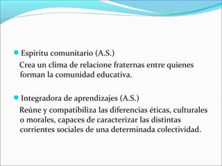 Espiritu comunitario (A.S.)
Crea un clima de relacione fraternas entre quienes
forman la comunidad educativa.
Integradora de aprendizajes (A.S.)
Reúne y compatibiliza las diferencias éticas, culturales
o morales, capaces de caracterizar las distintas
corrientes sociales de una determinada colectividad.
 