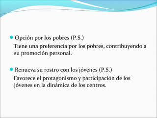 Opción por los pobres (P.S.)
Tiene una preferencia por los pobres, contribuyendo a
su promoción personal.
Renueva su rostro con los jóvenes (P.S.)
Favorece el protagonismo y participación de los
jóvenes en la dinámica de los centros.
 