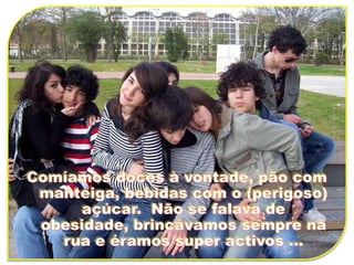 Comíamos doces à vontade, pão com manteiga, bebidas com o (perigoso) açúcar.  Não se falava de obesidade, brincávamos sempre na rua e éramos super activos ...