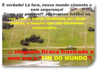 É verdade! Lá fora, nesse mundo cinzento e sem segurança!Como era possível? Jogávamos futebol na rua, com a baliza sinalizada por duas pedras, e mesmo que não fossemos convocados …  ... ninguém ficava frustrado e nem era o “FIM DO MUNDO“!