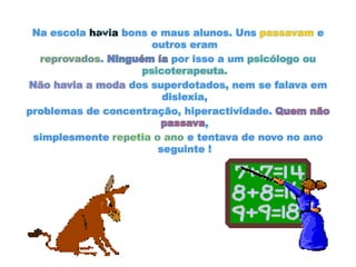 Na escola havia bons e maus alunos. Uns passavam e outros eramreprovados. Ninguém íapor isso a um psicólogo ou psicoterapeuta.Não havia a moda dos superdotados, nem se falava em dislexia,problemas de concentração, hiperactividade. Quem não passava,simplesmente repetia o ano e tentava de novo no ano seguinte !