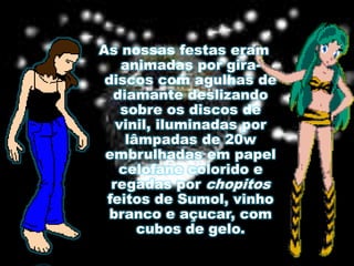 As nossas festas eram animadas por gira-discos com agulhas de diamante deslizando sobre os discos de vinil, iluminadas por lâmpadas de 20w embrulhadas em papel celofane colorido e regadas por chopitos feitos de Sumol, vinho branco e açucar, com cubos de gelo.