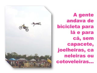 A gente andava de bicicleta para lá e para cá, sem capacete,joelheiras, caneleiras ou cotoveleiras...