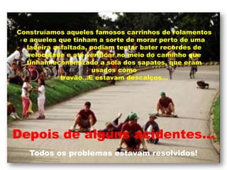Construíamos aqueles famosos carrinhos de rolamentos e aqueles que tinham a sorte de morar perto de uma ladeira asfaltada, podiam tentar bater recordes de velocidade e até verificar no meio do caminho que tinham economizado a sola dos sapatos, que eram usados comotravão...E estavam descalços...Depois de alguns acidentes... Todos os problemas estavam resolvidos!