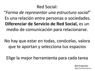 Red Social: 
“Forma de representar una estructura social” 
Es una relación entre personas o sociedades. 
Diferenciar de Servicio de Red Social, es un 
medio de comunicación para relacionarse. 
No hay que estar en todas, conócelas, valora 
que te aportan y selecciona tus espacios 
Elige la mejor herramienta para cada tarea 
@jmlregalado 
http://inmersiontic.es 
