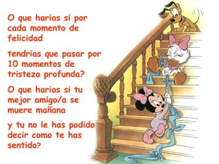 O que harias si por cada momento de felicidad tendrias que pasar por 10 momentos de tristeza profunda? O que harias si tu mejor amigo/a se muere mañana y tu no le has podido decir como te has sentido ? 