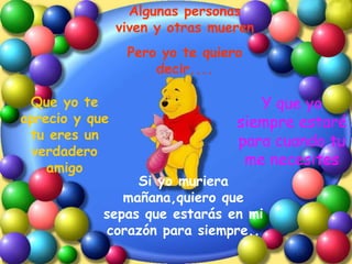 Algunas personas viven y otras mueren Pero yo te quiero decir.... Que yo te aprecio y que tu eres un verdadero amigo Y que yo siempre estaré para cuando tu me necesites Si yo muriera mañana,quiero que sepas que estarás en mi corazón para siempre.. 