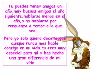 Tu puedes tener amigos un año,muy buenos amigos el año siguiente,hablarse menos en el año,o no hablarse por verguenza o temor o lo que sea... Pero yo solo quiero decirte,que aunque nunca mas hable contigo en mi vida,tu eres muy especial para mi,y has hecho una gran diferencia de mi vida....   
