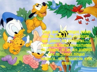 Deja que tus amigos sepan que tu nunca los olvidaste,   que jamas los olvidaras...y recuerda,todos necesitamos de amigos, si un día piensas que no tienes ningun amigo/a, solo recuerda este email 