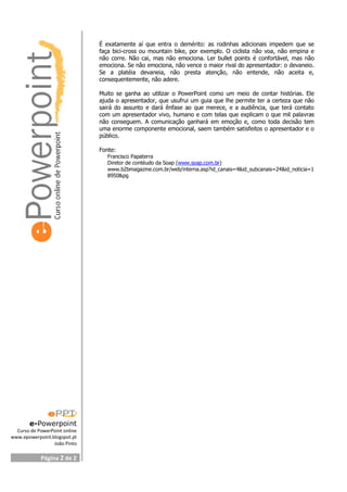 e-Powerpoint
Curso de PowerPoint online
www.epowerpoint.blogspot.pt
João Pinto
Página 2 de 2
É exatamente aí que entra o demérito: as rodinhas adicionais impedem que se
faça bici-cross ou mountain bike, por exemplo. O ciclista não voa, não empina e
não corre. Não cai, mas não emociona. Ler bullet points é confortável, mas não
emociona. Se não emociona, não vence o maior rival do apresentador: o devaneio.
Se a platéia devaneia, não presta atenção, não entende, não aceita e,
consequentemente, não adere.
Muito se ganha ao utilizar o PowerPoint como um meio de contar histórias. Ele
ajuda o apresentador, que usufrui um guia que lhe permite ter a certeza que não
sairá do assunto e dará ênfase ao que merece, e a audiência, que terá contato
com um apresentador vivo, humano e com telas que explicam o que mil palavras
não conseguem. A comunicação ganhará em emoção e, como toda decisão tem
uma enorme componente emocional, saem também satisfeitos o apresentador e o
público.
Fonte:
Francisco Papaterra
Diretor de contéudo da Soap (www.soap.com.br)
www.b2bmagazine.com.br/web/interna.asp?id_canais=4&id_subcanais=24&id_noticia=1
8950&pg
 