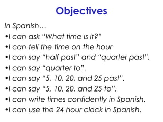 Objectives
In Spanish…
•I can ask “What time is it?”
•I can tell the time on the hour
•I can say “half past” and “quarter past”.
•I can say “quarter to”.
•I can say “5, 10, 20, and 25 past”.
•I can say “5, 10, 20, and 25 to”.
•I can write times confidently in Spanish.
•I can use the 24 hour clock in Spanish.

 