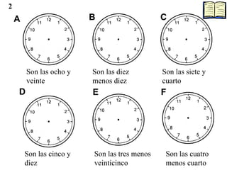 A B C
D E F
Son las ocho y
veinte
Son las diez
menos diez
Son las siete y
cuarto
Son las cinco y
diez
Son las tres menos
veinticinco
Son las cuatro
menos cuarto
2