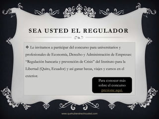 SEA USTED EL REGULADOR

 Le invitamos a participar del concurso para universitarios y
profesionales de Economía, Derecho y Administración de Empresas:
“Regulación bancaria y prevención de Crisis” del Instituto para la
Libertad (Quito, Ecuador) y así ganar becas, viajes y cursos en el
exterior.
                                                       Para conocer más
                                                       sobre el concurso
                                                         presione aquí.




                        www.quehubierahechousted.com
 