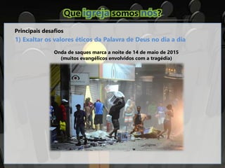 Que igreja somos nós?
Principais desafios
1) Exaltar os valores éticos da Palavra de Deus no dia a dia
Onda de saques marca a noite de 14 de maio de 2015
(muitos evangélicos envolvidos com a tragédia)
 