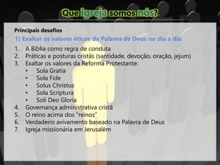 Que igreja somos nós?
Principais desafios
1) Exaltar os valores éticos da Palavra de Deus no dia a dia
1. A Bíblia como regra de conduta
2. Práticas e posturas cristãs (santidade, devoção, oração, jejum)
3. Exaltar os valores da Reforma Protestante:
• Sola Gratia
• Sola Fide
• Solus Christus
• Sola Scriptura
• Soli Deo Gloria
4. Governança administrativa cristã
5. O reino acima dos “reinos”
6. Verdadeiro avivamento baseado na Palavra de Deus
7. Igreja missionária em Jerusalém
 