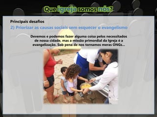 Que igreja somos nós?
Principais desafios
2) Priorizar as causas sociais sem esquecer o evangelismo
Devemos e podemos fazer alguma coisa pelos necessitados
de nossa cidade, mas a missão primordial da Igreja é a
evangelização. Sob pena de nos tornamos meras ONGs...
 